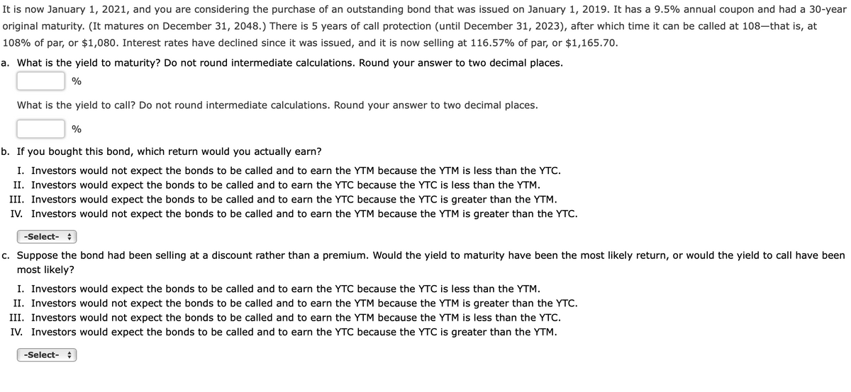 It is now January 1, 2021, and you are considering the purchase of an outstanding bond that was issued on January 1, 2019. It has a 9.5% annual coupon and had a 30-year
original maturity. (It matures on December 31, 2048.) There is 5 years of call protection (until December 31, 2023), after which time it can be called at 108–that is, at
108% of par, or $1,080. Interest rates have declined since it was issued, and it is now selling at 116.57% of par, or $1,165.70.
a. What is the yield to maturity? Do not round intermediate calculations. Round your answer to two decimal places.
%
What is the yield to call? Do not round intermediate calculations. Round your answer to two decimal places.
%
b. If you bought this bond, which return would you actually earn?
I. Investors would not expect the bonds to be called and to earn the YTM because the YTM is less than the YTC.
II. Investors would expect the bonds to be called and to earn the YTC because the YTC is less than the YTM.
III. Investors would expect the bonds to be called and to earn the YTC because the YTC is greater than the YTM.
IV. Investors would not expect the bonds to be called and to earn the YTM because the YTM is greater than the YTC.
-Select- +
c. Suppose the bond had been selling at a discount rather than a premium. Would the yield to maturity have been the most likely return, or would the yield to call have been
most likely?
I. Investors would expect the bonds to be called and to earn the YTC because the YTC is less than the YTM.
II. Investors would not expect the bonds to be called and to earn the YTM because the YTM is greater than the YTC.
III. Investors would not expect the bonds to be called and to earn the YTM because the YTM is less than the YTC.
IV. Investors would expect the bonds to be called and to earn the YTC because the YTC is greater than the YTM.
-Select- +
