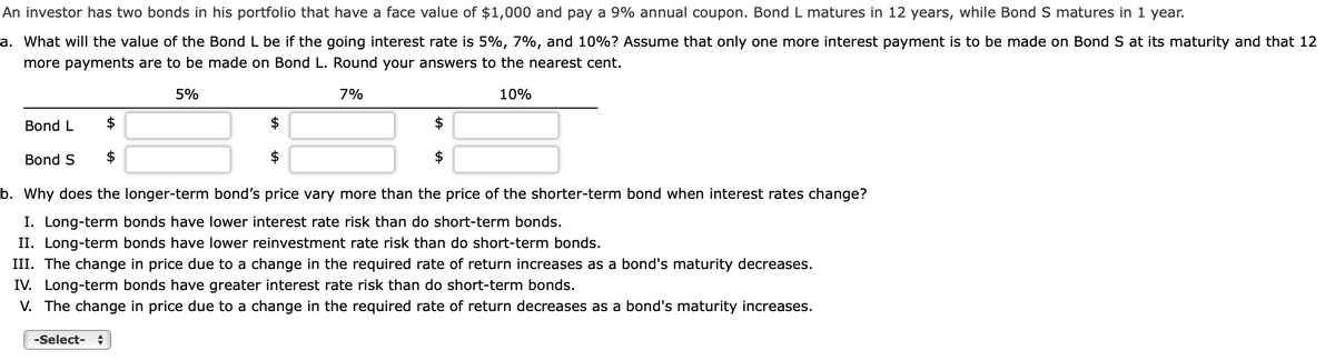 An investor has two bonds in his portfolio that have a face value of $1,000 and pay a 9% annual coupon. Bond L matures in 12 years, while Bond S matures in 1 year.
a. What will the value of the Bond L be if the going interest rate is 5%, 7%, and 10%? Assume that only one more interest payment is to be made on Bond S at its maturity and that 12
more payments are to be made on Bond L. Round your answers to the nearest cent.
5%
7%
10%
Bond L
$
$
Bond S
$
$
b. Why does the longer-term bond's price vary more than the price of the shorter-term bond when interest rates change?
I. Long-term bonds have lower interest rate risk than do short-term bonds.
II. Long-term bonds have lower reinvestment rate risk than do short-term bonds.
III. The change in price due to a change in the required rate of return increases as a bond's maturity decreases.
IV. Long-term bonds have greater interest rate risk than do short-term bonds.
V. The change in price due to a change in the required rate of return decreases as a bond's maturity increases.
-Select- ÷
