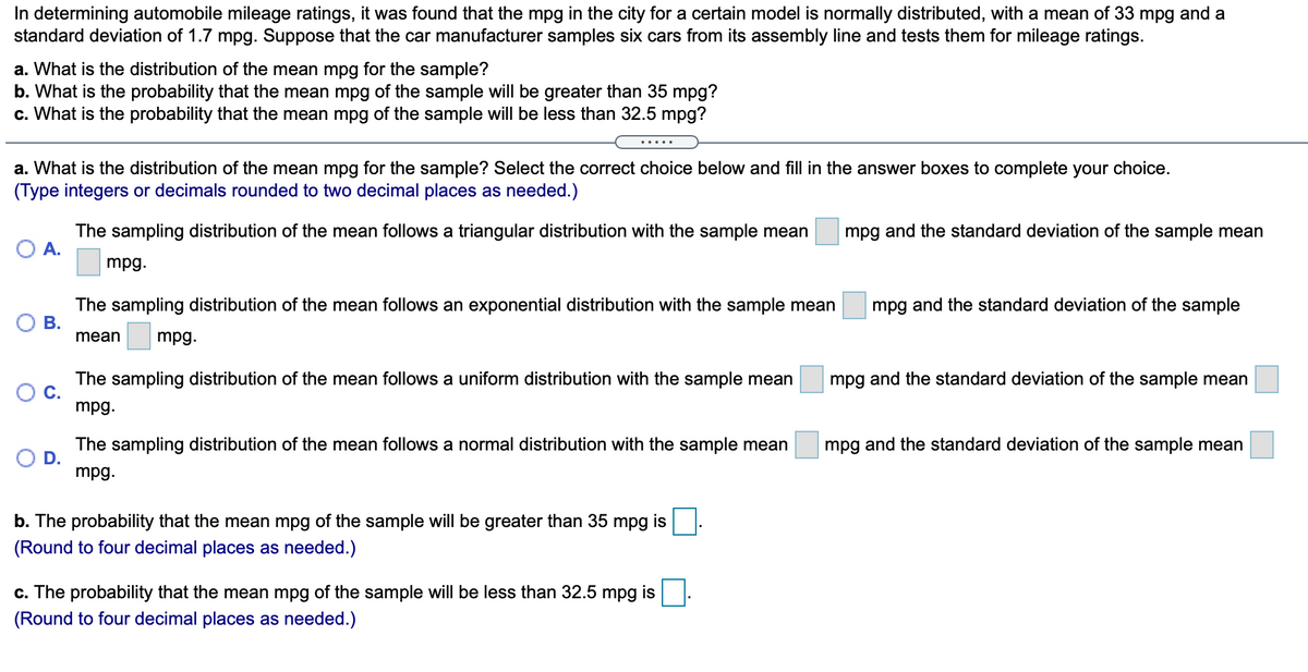 In determining automobile mileage ratings, it was found that the mpg in the city for a certain model is normally distributed, with a mean of 33 mpg and a
standard deviation of 1.7 mpg. Suppose that the car manufacturer samples six cars from its assembly line and tests them for mileage ratings.
a. What is the distribution of the mean mpg for the sample?
b. What is the probability that the mean mpg of the sample will be greater than 35 mpg?
c. What is the probability that the mean mpg of the sample will be less than 32.5 mpg?
.....
a. What is the distribution of the mean mpg for the sample? Select the correct choice below and fill in the answer boxes to complete your choice.
(Type integers or decimals rounded to two decimal places as needed.)
The sampling distribution of the mean follows a triangular distribution with the sample mean
A.
mpg and the standard deviation of the sample mean
mpg.
The sampling distribution of the mean follows an exponential distribution with the sample mean
mpg and the standard deviation of the sample
mean
mpg.
The sampling distribution of the mean follows a uniform distribution with the sample mean
C.
mpg.
mpg and the standard deviation of the sample mean
The sampling distribution of the mean follows a normal distribution with the sample mean
D.
mpg.
mpg and the standard deviation of the sample mean
b. The probability that the mean mpg of the sample will be greater than 35 mpg is
(Round to four decimal places as needed.)
c. The probability that the mean mpg of the sample will be less than 32.5 mpg is
(Round to four decimal places as needed.)
