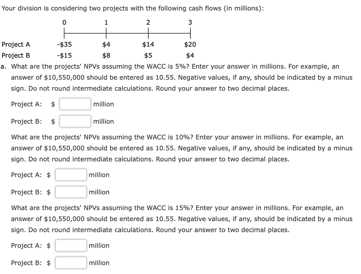 Your division is considering two projects with the following cash flows (in millions):
1
Project A
-$35
$4
$14
$20
Project B
-$15
$8
$5
$4
a. What are the projects' NPVS assuming the WACC is 5%? Enter your answer in millions. For example, an
answer of $10,550,000 should be entered as 10.55. Negative values, if any, should be indicated by a minus
sign. Do not round intermediate calculations. Round your answer to two decimal places.
Project A:
$
million
Project B:
million
What are the projects' NPVS assuming the WACC is 10%? Enter your answer in millions. For example, an
answer of $10,550,000 should be entered as 10.55. Negative values, if any, should be indicated by a minus
sign. Do not round intermediate calculations. Round your answer to two decimal places.
Project A: $
million
Project B: $
million
What are the projects' NPVS assuming the WACC is 15%? Enter your answer in millions. For example, an
answer of $10,550,000 should be entered as 10.55. Negative values, if any, should be indicated by a minus
sign. Do not round intermediate calculations. Round your answer to two decimal places.
Project A: $
million
Project B: $
million
