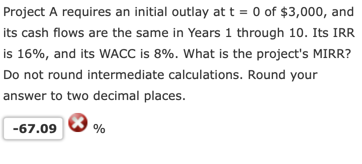 Project A requires an initial outlay at t = 0 of $3,000, and
its cash flows are the same in Years 1 through 10. Its IRR
is 16%, and its WACC is 8%. What is the project's MIRR?
Do not round intermediate calculations. Round your
answer to two decimal places.
-67.09
%
