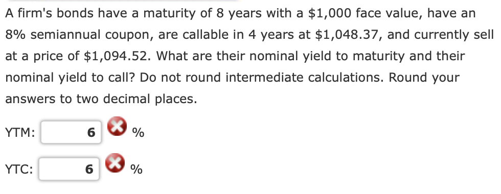 A firm's bonds have a maturity of 8 years with a $1,000 face value, have an
8% semiannual coupon, are callable in 4 years at $1,048.37, and currently sell
at a price of $1,094.52. What are their nominal yield to maturity and their
nominal yield to call? Do not round intermediate calculations. Round your
answers to two decimal places.
YTM:
6
%
YTC:
6
%
