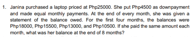 1. Janina purchased a laptop priced at Php25000. She put Php4500 as downpayment
and made equal monthly payments. At the end of every month, she was given a
statement of the balance owed. For the first four months, the balances were
Php18000, Php15500, Php13000, and Php10500. If she paid the same amount each
month, what was her balance at the end of 8 months?
