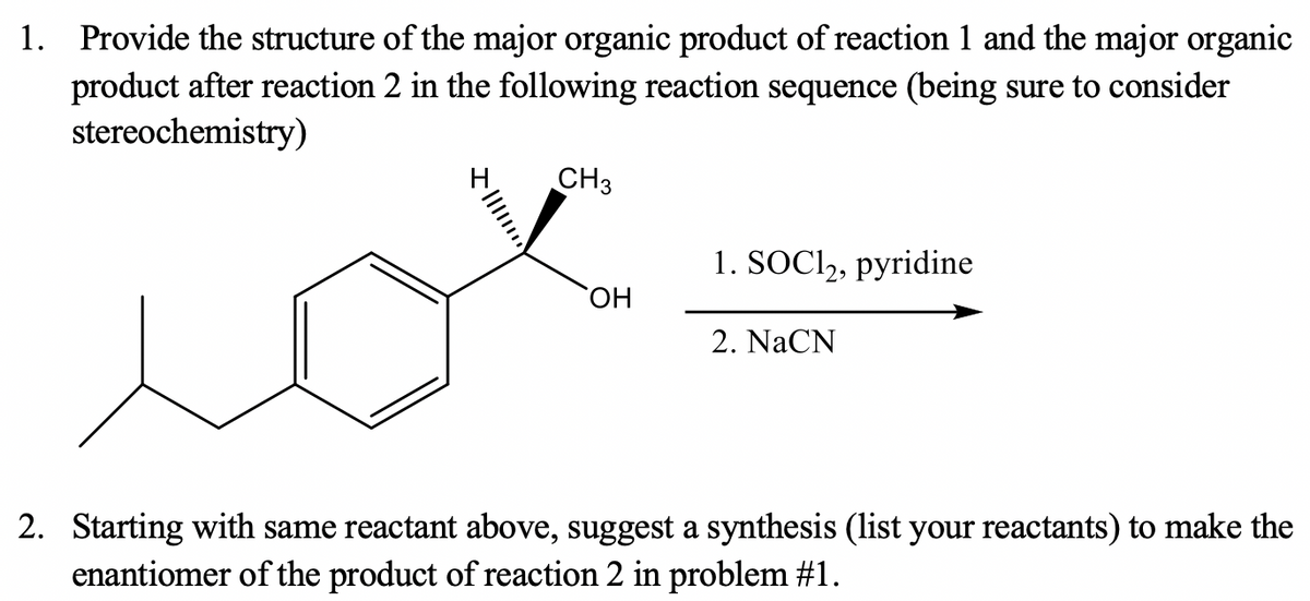 1. Provide the structure of the major organic product of reaction 1 and the major organic
product after reaction 2 in the following reaction sequence (being sure to consider
stereochemistry)
CH3
1. SOCI,, pyridine
HO
2. NaCN
2. Starting with same reactant above, suggest a synthesis (list your reactants) to make the
enantiomer of the product of reaction 2 in problem #1.
