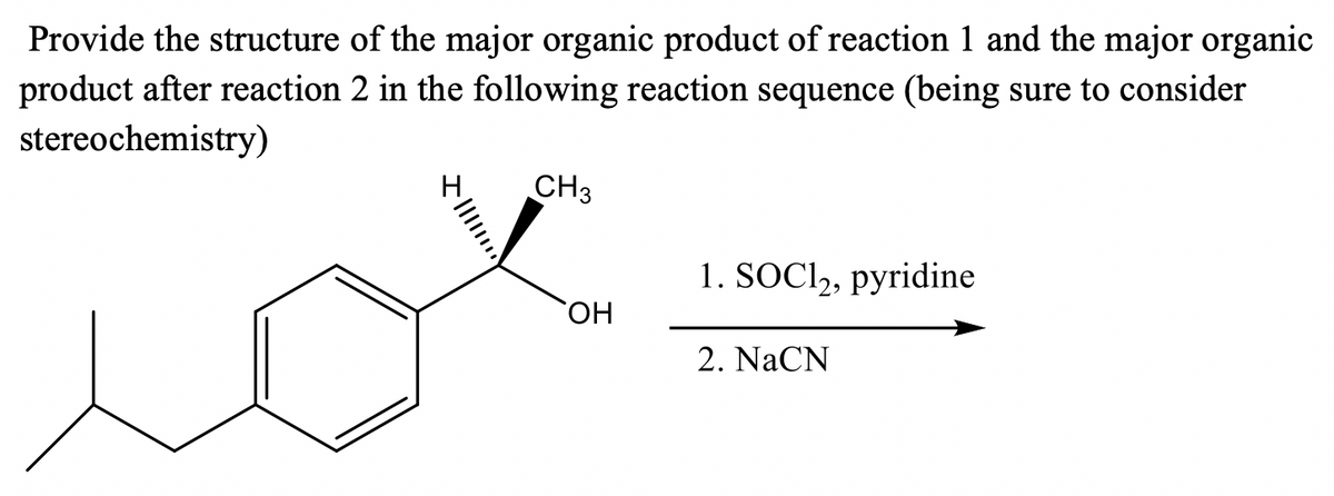 Provide the structure of the major organic product of reaction 1 and the major organic
product after reaction 2 in the following reaction sequence (being sure to consider
stereochemistry)
CH3
H.
1. SOCI2, pyridine
HO,
2. NaCN
