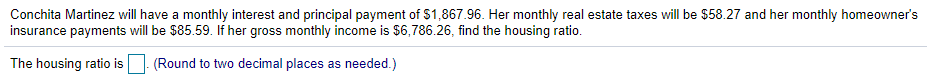 Conchita Martinez will have a monthly interest and principal payment of $1,867.96. Her monthly real estate taxes will be $58.27 and her monthly homeowner's
insurance payments will be $85.59. If her gross monthly income is $6,786.26, find the housing ratio.
The housing ratio is
(Round to two decimal places as needed.)
