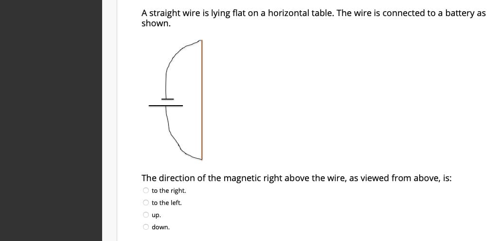 A straight wire is lying flat on a horizontal table. The wire is connected to a battery as
shown.
The direction of the magnetic right above the wire, as viewed from above, is:
O to the right.
O to the left.
O up.
O down.
