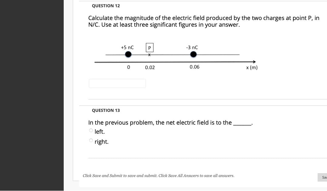 QUESTION 12
Calculate the magnitude of the electric field produced by the two charges at point P, in
N/C. Use at least three significant figures in your answer.
+5 nC
P
-3 nC
0.02
0.06
x (m)
QUESTION 13
In the previous problem, the net electric field is to the
O left.
right.
Click Save and Submit to save and submit. Click Save All Answers to save all answers.
Sau
