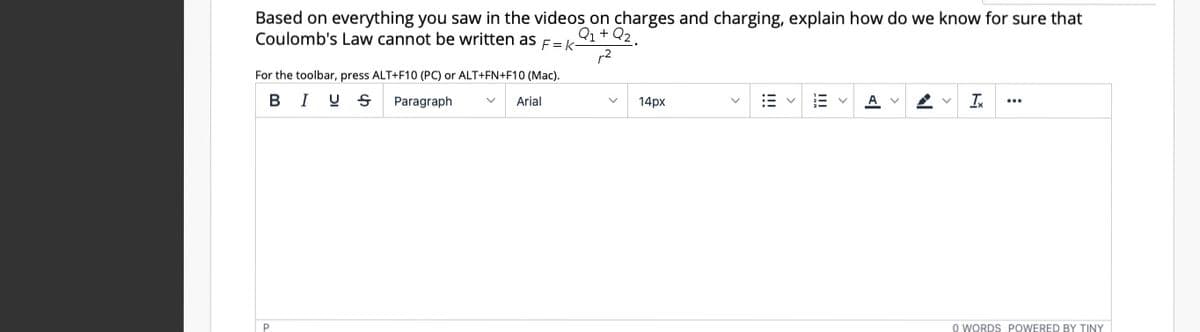 Based on everything you saw in the videos on charges and charging, explain how do we know for sure that
Coulomb's Law cannot be written as E= k
Q1+ Q2.
r2
For the toolbar, press ALT+F10 (PC) or ALT+FN+F10 (Mac).
BIU S
Paragraph
Arial
14px
A
I
...
O WORDS POWERED BY TINY
