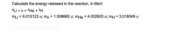 Calculate the energy released in the reaction, in MeV:
6Li + n = 4He + 3H
mLi = 6.015123 u; mn = 1.008665 u; mHe = 4.002603 u; mH = 3.016049 u
%3D
%3D
