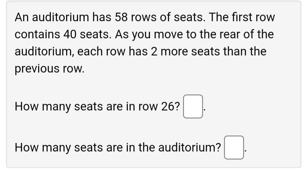 An auditorium has 58 rows of seats. The first row
contains 40 seats. As you move to the rear of the
auditorium, each row has 2 more seats than the
previous row.
How many seats are in row 26?
How many seats are in the auditorium?