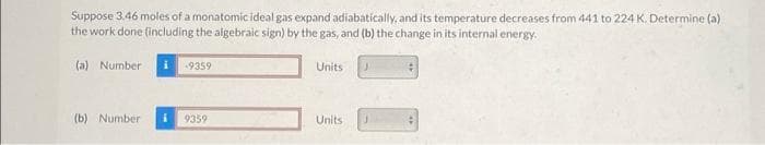 Suppose 3.46 moles of a monatomic ideal gas expand adiabatically, and its temperature decreases from 441 to 224 K. Determine (a).
the work done (including the algebraic sign) by the gas, and (b) the change in its internal energy.
(a) Number
(b) Number
-9359
9359
Units
Units