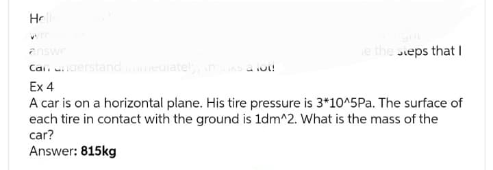 Hello
e the steps that I
answe
can understand immediately, than a lot!
Ex 4
A car is on a horizontal plane. His tire pressure is 3*10^5Pa. The surface of
each tire in contact with the ground is 1dm^2. What is the mass of the
car?
Answer: 815kg