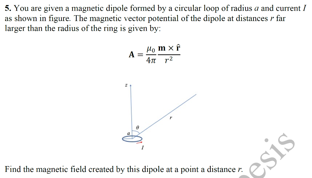 5. You are given a magnetic dipole formed by a circular loop of radius a and current I
as shown in figure. The magnetic vector potential of the dipole at distances r far
larger than the radius of the ring is given by:
A
a
=
0
Ho mx f
4π 12
Find the magnetic field created by this dipole at a point a distance r.
esis