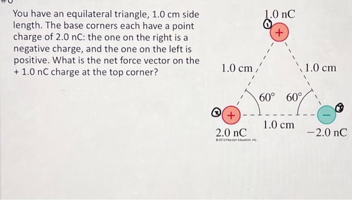 You have an equilateral triangle, 1.0 cm side
length. The base corners each have a point
charge of 2.0 nC: the one on the right is a
negative charge, and the one on the left is
positive. What is the net force vector on the
+ 1.0 nC charge at the top corner?
1.0 cm /'
+
2.0 nC
2013 Prosin
1.0 nC
0
+
60° 60%
1.0 cm
1.0 cm
-2.0 nC