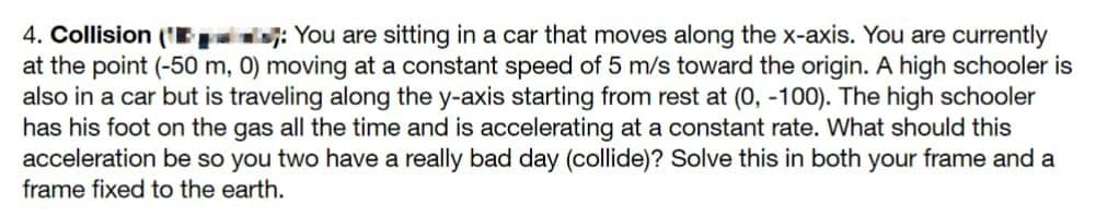 4. Collision (¹: You are sitting in a car that moves along the x-axis. You are currently
at the point (-50 m, 0) moving at a constant speed of 5 m/s toward the origin. A high schooler is
also in a car but is traveling along the y-axis starting from rest at (0, -100). The high schooler
has his foot on the gas all the time and is accelerating at a constant rate. What should this
acceleration be so you two have a really bad day (collide)? Solve this in both your frame and a
frame fixed to the earth.