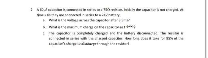 2. A 60μF capacitor is connected in series to a 750 resistor. Initially the capacitor is not charged. At
time = Os they are connected in series to a 24V battery.
a. What is the voltage across the capacitor after 3.5ms?
b. What is the maximum charge on the capacitor as t→∞o?
c.
The capacitor is completely charged and the battery disconnected. The resistor is
connected in series with the charged capacitor. How long does it take for 85% of the
capacitor's charge to discharge through the resistor?