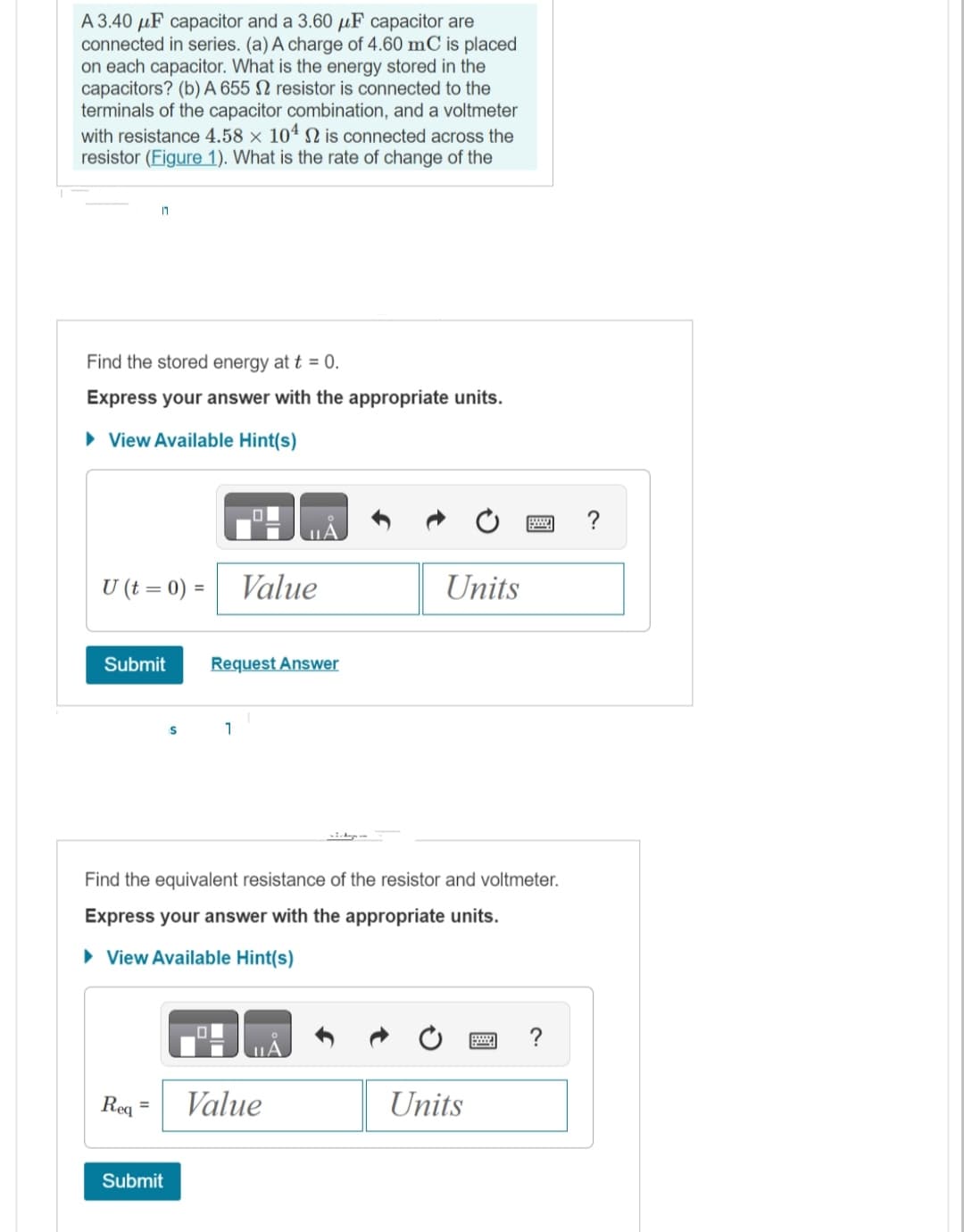 A 3.40 μF capacitor and a 3.60 μF capacitor are
connected in series. (a) A charge of 4.60 mC is placed
on each capacitor. What is the energy stored in the
capacitors? (b) A 655 2 resistor is connected to the
terminals of the capacitor combination, and a voltmeter
with resistance 4.58 x 104 2 is connected across the
resistor (Figure 1). What is the rate of change of the
Find the stored energy at t = 0.
Express your answer with the appropriate units.
► View Available Hint(s)
11
U (t = 0) = Value
Submit
Req
=
S
Submit
Request Answer
Find the equivalent resistance of the resistor and voltmeter.
Express your answer with the appropriate units.
► View Available Hint(s)
1
Units
Value
Units
