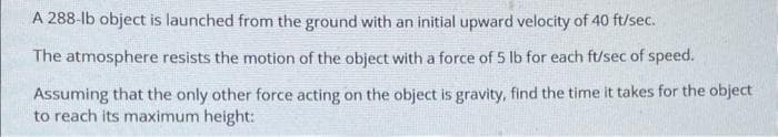 A 288-lb object is launched from the ground with an initial upward velocity of 40 ft/sec.
The atmosphere resists the motion of the object with a force of 5 lb for each ft/sec of speed.
Assuming that the only other force acting on the object is gravity, find the time it takes for the object
to reach its maximum height: