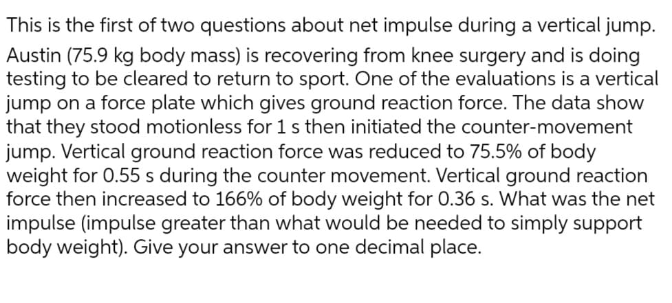 This is the first of two questions about net impulse during a vertical jump.
Austin (75.9 kg body mass) is recovering from knee surgery and is doing
testing to be cleared to return to sport. One of the evaluations is a vertical
jump on a force plate which gives ground reaction force. The data show
that they stood motionless for 1 s then initiated the counter-movement
jump. Vertical ground reaction force was reduced to 75.5% of body
weight for 0.55 s during the counter movement. Vertical ground reaction
force then increased to 166% of body weight for 0.36 s. What was the net
impulse (impulse greater than what would be needed to simply support
body weight). Give your answer to one decimal place.