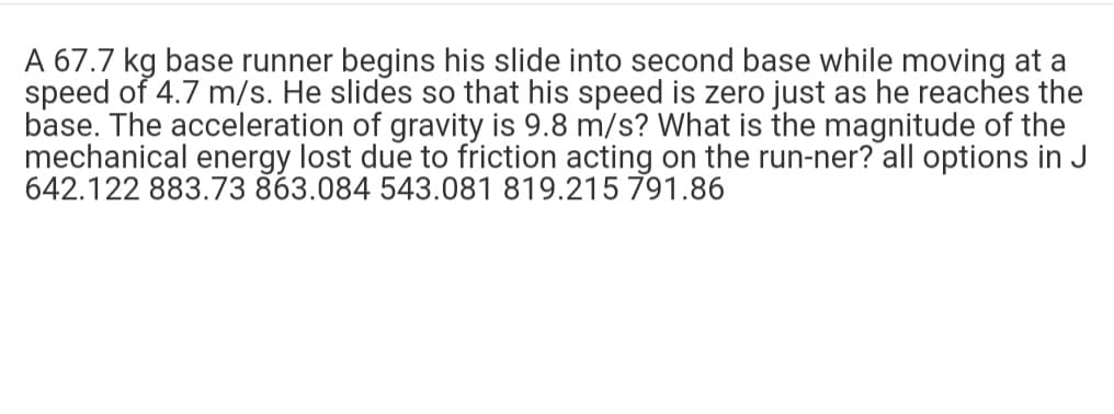 A 67.7 kg base runner begins his slide into second base while moving at a
speed of 4.7 m/s. He slides so that his speed is zero just as he reaches the
base. The acceleration of gravity is 9.8 m/s? What is the magnitude of the
mechanical energy lost due to friction acting on the run-ner? all options in J
642.122 883.73 863.084 543.081 819.215 791.86