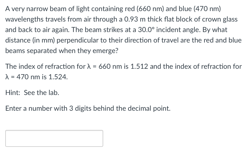 A very narrow beam of light containing red (660 nm) and blue (470 nm)
wavelengths travels from air through a 0.93 m thick flat block of crown glass
and back to air again. The beam strikes at a 30.0° incident angle. By what
distance (in mm) perpendicular to their direction of travel are the red and blue
beams separated when they emerge?
The index of refraction for λ = 660 nm is 1.512 and the index of refraction for
λ = 470 nm is 1.524.
Hint: See the lab.
Enter a number with 3 digits behind the decimal point.