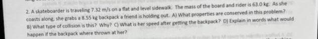 2. A skateboarder is traveling 7.32 m/s on a flat and level sidewalk. The mass of the board and rider is 63.0 kg. As she
coasts along, she grabs a 8.55 kg backpack a friend is holding out. A) What properties are conserved in this problem?
8) What type of collision is this? Why? C) What is her speed after getting the backpack? D) Explain in words what would
happen if the backpack where thrown at her?