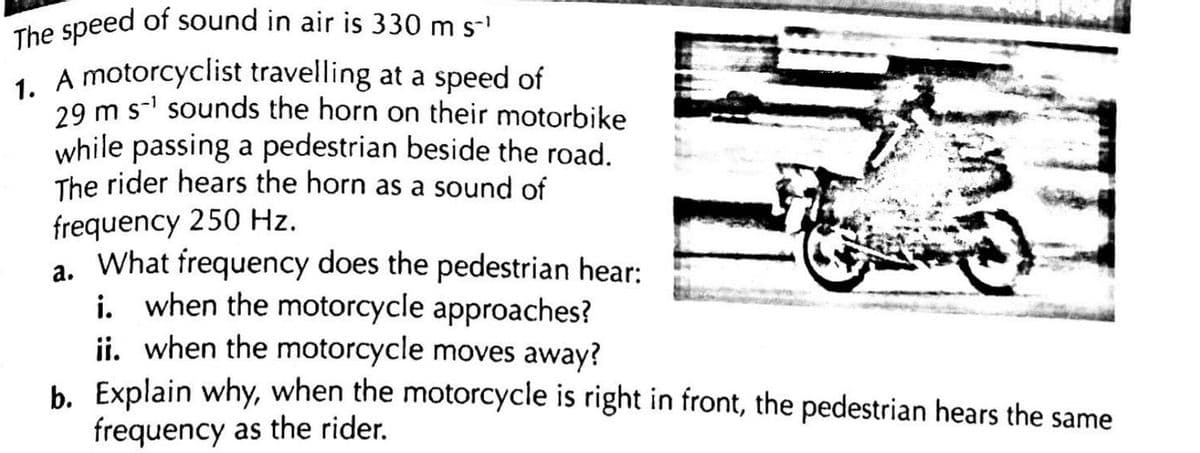 The speed of sound in air is 330 m s-¹
1. A motorcyclist travelling at a speed of
29 m s-¹ sounds the horn on their motorbike
while passing a pedestrian beside the road.
The rider hears the horn as a sound of
frequency 250 Hz.
a.
What frequency does the pedestrian hear:
i. when the motorcycle approaches?
ii. when the motorcycle moves away?
b. Explain why, when the motorcycle is right in front, the pedestrian hears the same
frequency as the rider.
D