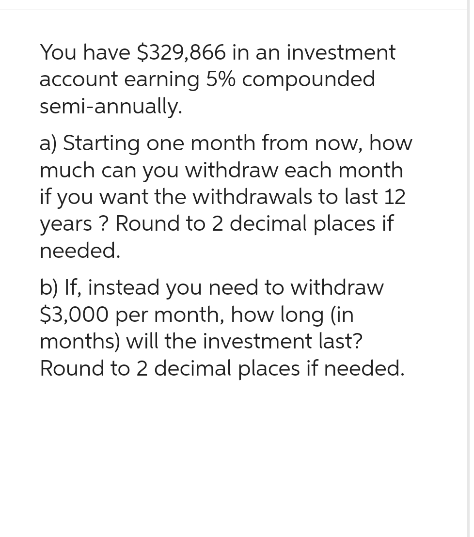 You have $329,866 in an investment
account earning 5% compounded
semi-annually.
a) Starting one month from now, how
much can you withdraw each month
if you want the withdrawals to last 12
years? Round to 2 decimal places if
needed.
b) If, instead you need to withdraw
$3,000 per month, how long (in
months) will the investment last?
Round to 2 decimal places if needed.