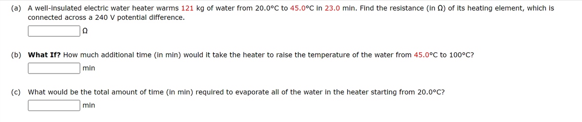 (a) A well-insulated electric water heater warms 121 kg of water from 20.0°C to 45.0°C in 23.0 min. Find the resistance (in №) of its heating element, which is
connected across a 240 V potential difference.
Ω
(b) What If? How much additional time (in min) would it take the heater to raise the temperature of the water from 45.0°C to 100°C?
min
(c) What would be the total amount of time (in min) required to evaporate all of the water in the heater starting from 20.0°C?
min