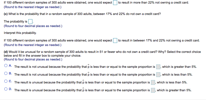 If 100 different random samples of 300 adults were obtained, one would expect
(Round to the nearest integer as needed.)
to result in more than 22% not owning a credit card.
(c) What is the probability that in a random sample of 300 adults, between 17% and 22% do not own a credit card?
The probability is:
(Round to four decimal places as needed.)
Interpret this probability.
If 100 different random samples of 300 adults were obtained, one would expect
to result in between 17% and 22% not owning a credit card.
(Round to the nearest integer as needed.)
(d) Would it be unusual for a random sample of 300 adults to result in 51 or fewer who do not own a credit card? Why? Select the correct choice
below and fill in the answer box to complete your choice.
(Round to four decimal places as needed.)
O A. The result is not unusual because the probability that p is less than or equal to the sample proportion is
, which is greater than 5%.
O B. The result is not unusual because the probability that p is less than or equal to the sample proportion is
, which is less than 5%.
O C. The result is unusual because the probability that p is less than or equal to the sample proportion is
which is less than 5%.
O D. The result is unusual because the probability that p is less than or equal to the sample proportion is
which is greater than 5%.
