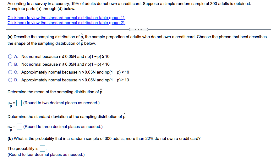 According to a survey in a country, 19% of adults do not own a credit card. Suppose a simple random sample of 300 adults is obtained.
Complete parts (a) through (d) below.
Click here to view the standard normal distribution table (page 1).
Click here to view the standard normal distribution table (page 2).
.....
(a) Describe the sampling distribution of p, the sample proportion of adults who do not own a credit card. Choose the phrase that best describes
the shape of the sampling distribution of p below.
A. Not normal because ns0.05N and np(1- p) 2 10
O B. Not normal because ns0.05N and np(1 - p) < 10
OC. Approximately normal because ns0.05N and np(1 - p) < 10
O D. Approximately normal because ns0.05N and np(1 - p) 2 10
Determine the mean of the sampling distribution of p.
(Round to two decimal places as needed.)
Determine the standard deviation of the sampling distribution of p.
| (Round to three decimal places as needed.)
(b) What is the probability that in a random sample of 300 adults, more than 22% do not own a credit card?
The probability is
(Round to four decimal places as needed.)
