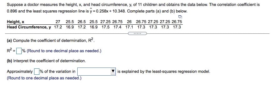 Suppose a doctor measures the height, x, and head circumference, y, of 11 children and obtains the data below. The correlation coefficient is
0.896 and the least squares regression line is y = 0.258x+ 10.348. Complete parts (a) and (b) below.
Height, x
Head Circumference, y 17.2 16.9 17.2 16.9 17.5
27
25.5 26.5 25.5 27.25 26.75 26 26.75 27.25 27.25 26.75
17.4
17.1
17.3 17.3
17.3 17.3
(a) Compute the coefficient of determination, R2.
R? =% (Round to one decimal place as needed.)
(b) Interpret the coefficient of determination.
Approximately% of the variation in
(Round to one decimal place as needed.)
is explained by the least-squares regression model.
