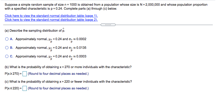 Suppose a simple random sample of size n= 1000 is obtained from a population whose size is N= 2,000,000 and whose population proportion
with a specified characteristic is p = 0.24. Complete parts (a) through (c) below.
Click here to view the standard normal distribution table (page 1).
Click here to view the standard normal distribution table (page 2).
.....
(a) Describe the sampling distribution of p.
O A. Approximately normal, µa = 0.24 and oa 0.0002
O B. Approximately normal, µa = 0.24 and oa 0.0135
O C. Approximately normal, µa = 0.24 and oa x0.0003
(b) What is the probability of obtaining x = 270 or more individuals with the characteristic?
P(x2 270) = (Round to four decimal places as needed.)
(c) What is the probability of obtaining x = 220 or fewer individuals with the characteristic?
P(xs 220) = (Round to four decimal places as needed.)

