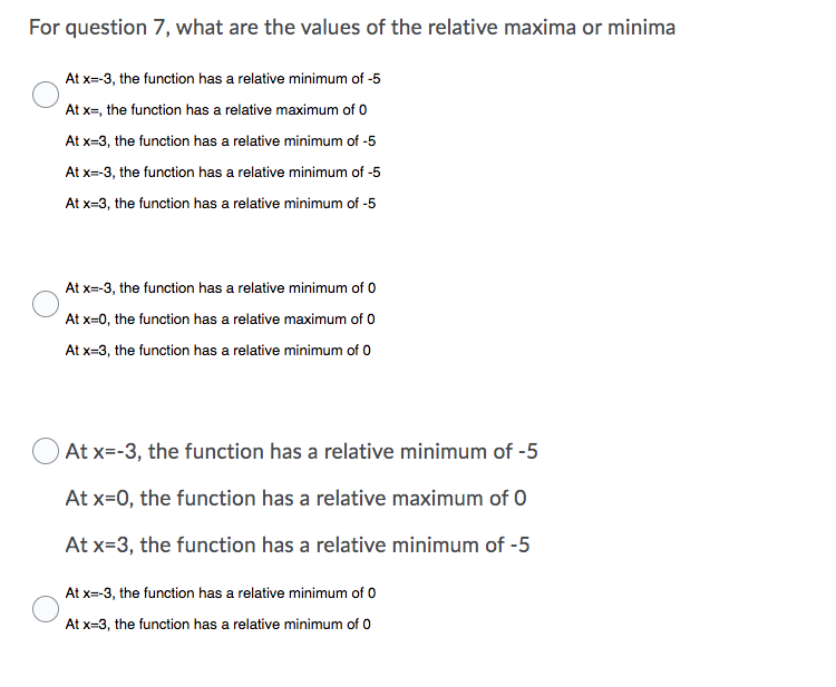 For question 7, what are the values of the relative maxima or minima
At x=-3, the function has a relative minimum of -5
At x=, the function has a relative maximum of 0
At x=3, the function has a relative minimum of -5
At x=-3, the function has a relative minimum of -5
At x=3, the function has a relative minimum of -5
At x=-3, the function has a relative minimum of 0
At x=0, the function has a relative maximum of 0
At x=3, the function has a relative minimum of 0
OAt x=-3, the function has a relative minimum of -5
At x=0, the function has a relative maximum of 0
At x=3, the function has a relative minimum of -5
At x=-3, the function has a relative minimum of 0
At x=3, the function has a relative minimum of 0
