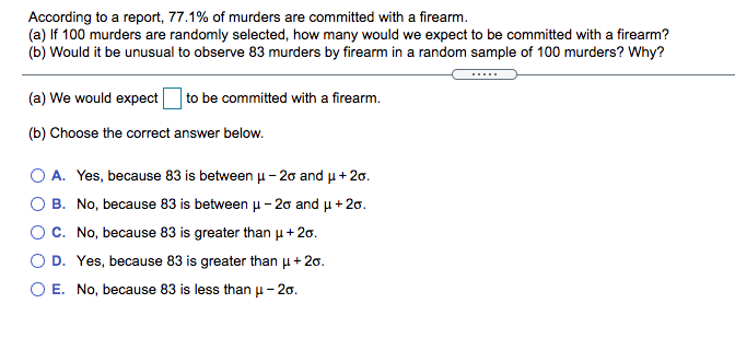 According to a report, 77.1% of murders are committed with a firearm.
(a) If 100 murders are randomly selected, how many would we expect to be committed with a firearm?
(b) Would it be unusual to observe 83 murders by firearm in a random sample of 100 murders? Why?
....
(a) We would expect
to be committed with a firearm.
(b) Choose the correct answer below.
O A. Yes, because 83 is between u – 20 and u + 20.
B. No, because 83 is between u - 20 and u + 20.
OC. No, because 83 is greater than p+ 20.
D. Yes, because 83 is greater than u+ 20.
O E. No, because 83 is less than u - 20.
