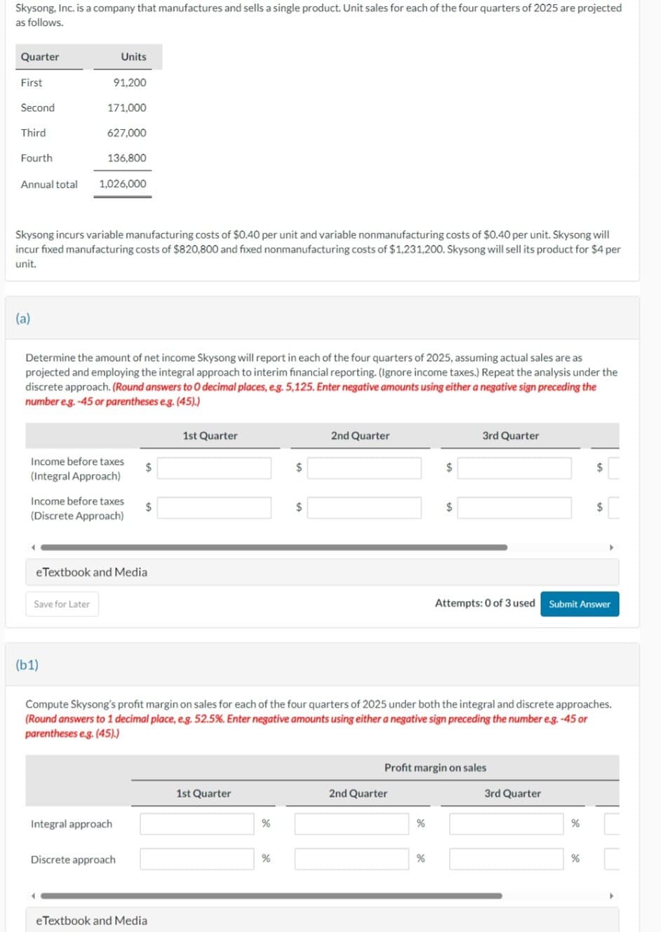 Skysong, Inc. is a company that manufactures and sells a single product. Unit sales for each of the four quarters of 2025 are projected
as follows.
Quarter
Units
First
91,200
Second
171,000
Third
627,000
Fourth
136,800
Annual total
1,026,000
Skysong incurs variable manufacturing costs of $0.40 per unit and variable nonmanufacturing costs of $0.40 per unit. Skysong will
incur fixed manufacturing costs of $820,800 and fixed nonmanufacturing costs of $1,231,200. Skysong will sell its product for $4 per
unit.
(a)
Determine the amount of net income Skysong will report in each of the four quarters of 2025, assuming actual sales are as
projected and employing the integral approach to interim financial reporting. (Ignore income taxes.) Repeat the analysis under the
discrete approach. (Round answers to O decimal places, e.g. 5,125. Enter negative amounts using either a negative sign preceding the
number e.g. -45 or parentheses e.g. (45).)
1st Quarter
Income before taxes
(Integral Approach)
Income before taxes
(Discrete Approach)
eTextbook and Media
Save for Later
(b1)
$
2nd Quarter
3rd Quarter
$
$
$
Attempts: 0 of 3 used Submit Answer
Compute Skysong's profit margin on sales for each of the four quarters of 2025 under both the integral and discrete approaches.
(Round answers to 1 decimal place, e.g. 52.5%. Enter negative amounts using either a negative sign preceding the number e.g. -45 or
parentheses e.g. (45).)
Profit margin on sales
1st Quarter
2nd Quarter
3rd Quarter
Integral approach
%
%
%
Discrete approach
%
%
%
eTextbook and Media