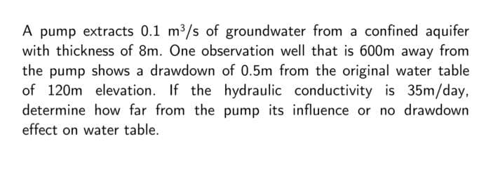 A pump extracts 0.1 m³/s of groundwater from a confined aquifer
with thickness of 8m. One observation well that is 600m away from
the pump shows a drawdown of 0.5m from the original water table
of 120m elevation. If the hydraulic conductivity is 35m/day,
determine how far from the pump its influence or no drawdown
effect on water table.