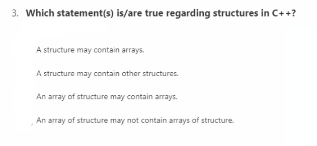 3. Which statement(s) is/are true regarding structures in C++?
A structure may contain arrays.
A structure may contain other structures.
An array of structure may contain arrays.
An array of structure may not contain arrays of structure.