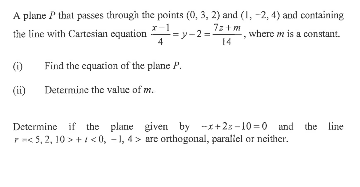 A plane P that passes through the points (0, 3, 2) and (1, −2, 4) and containing
x-1
7z+m
the line with Cartesian equation
y-2:
where m is a constant.
4
14
(i)
(ii)
Find the equation of the plane P.
Determine the value of m.
2
Determine if the plane given by -x+2z-10=0 and the line
r=< 5, 2, 10> + t <0,−1, 4> are orthogonal, parallel or neither.
