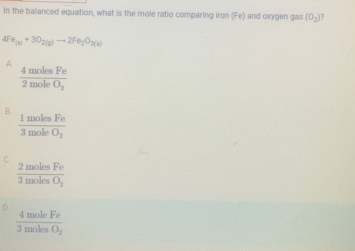 In the balanced equation, what is the mole ratio comparing iron (Fe) and oxygen gas (0₂)?
4Fe(s)
A.
B
+302(g) →2Fe₂O3(s)
4 moles Fe
2 mole O₂
1 moles Fe
3 mole O₂
2 moles Fe
3 moles 0₂
4 mole Fe
3 moles O₂