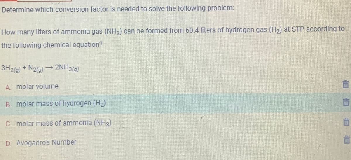 Determine which conversion factor is needed to solve the following problem:
How many liters of ammonia gas (NH3) can be formed from 60.4 liters of hydrogen gas (H₂) at STP according to
the following chemical equation?
3H2(g) + N2(g) → 2NH3(g)
A. molar volume
B. molar mass of hydrogen (H₂)
C.. molar mass of ammonia (NH3)
D. Avogadro's Number