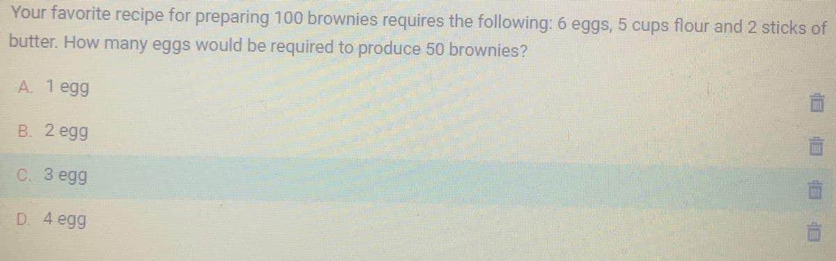 Your favorite recipe for preparing 100 brownies requires the following: 6 eggs, 5 cups flour and 2 sticks of
butter. How many eggs would be required to produce 50 brownies?
A. 1 egg
B. 2 egg
C. 3 egg
D. 4 egg