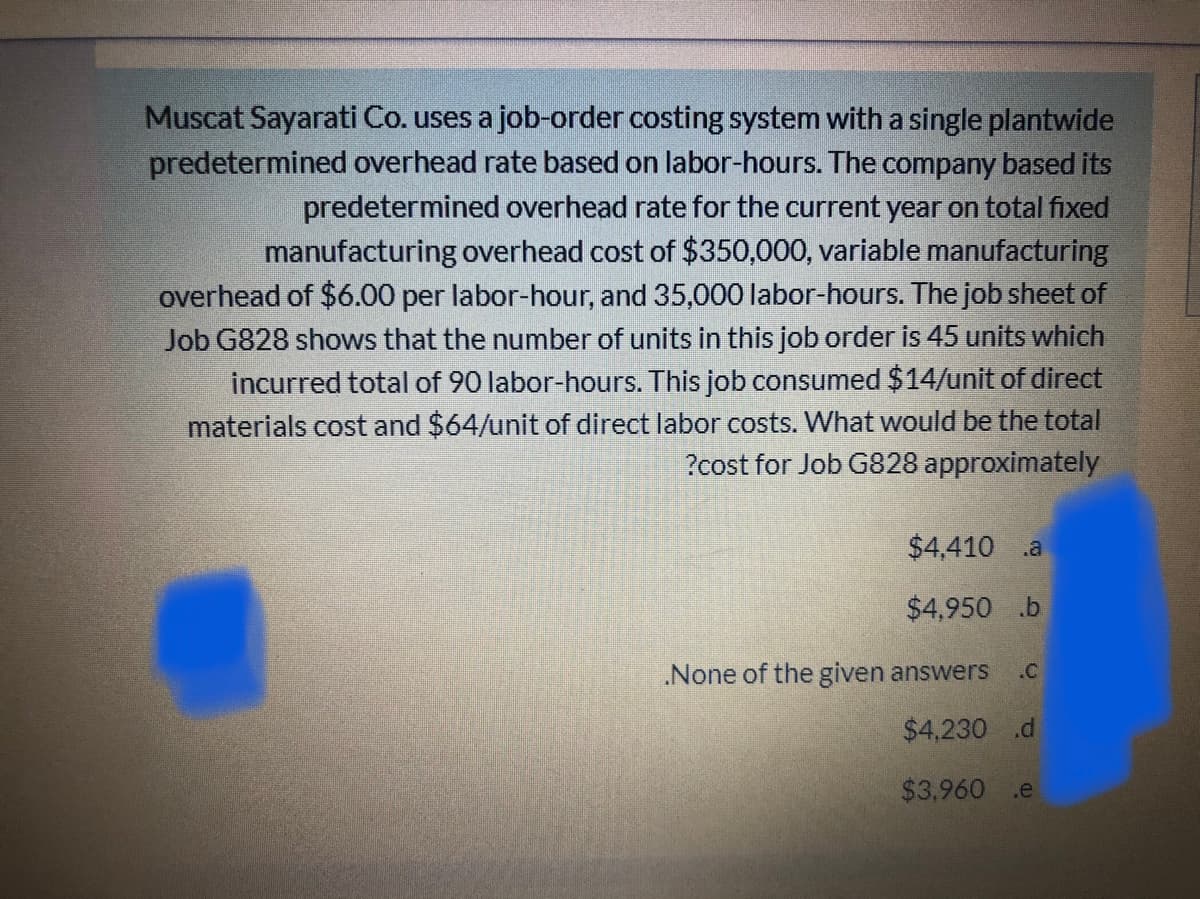 Muscat Sayarati Co. uses a job-order costing system with a single plantwide
predetermined overhead rate based on labor-hours. The company based its
predetermined overhead rate for the current year on total fixed
manufacturing overhead cost of $350,000, variable manufacturing
overhead of $6.00 per labor-hour, and 35,000 labor-hours. The job sheet of
Job G828 shows that the number of units in this job order is 45 units which
incurred total of 90 labor-hours. This job consumed $14/unit of direct
materials cost and $64/unit of direct labor costs. What would be the total
?cost for Job G828 approximately
$4,410 .a
$4,950 .b
None of the given answers
.C
$4,230 .d
$3,960 .e
