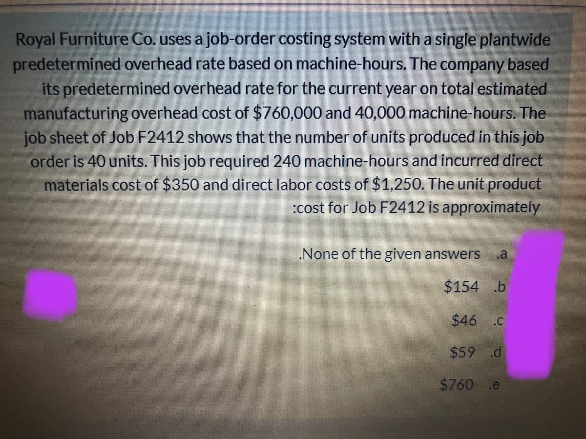 Royal Furniture Co. uses a job-order costing system with a single plantwide
predetermined overhead rate based on machine-hours. The company based
its predetermined overhead rate for the current year on total estimated
manufacturing overhead cost of $760,000 and 40,000 machine-hours. The
job sheet of Job F2412 shows that the number of units produced in this job
order is 40 units. This job required 240 machine-hours and incurred direct
materials cost of $350 and direct labor costs of $1,250. The unit product
:cost for Job F2412 is approximately
.None of the given answers
$154 .b
$46 C
$59 .d
$760
.e
