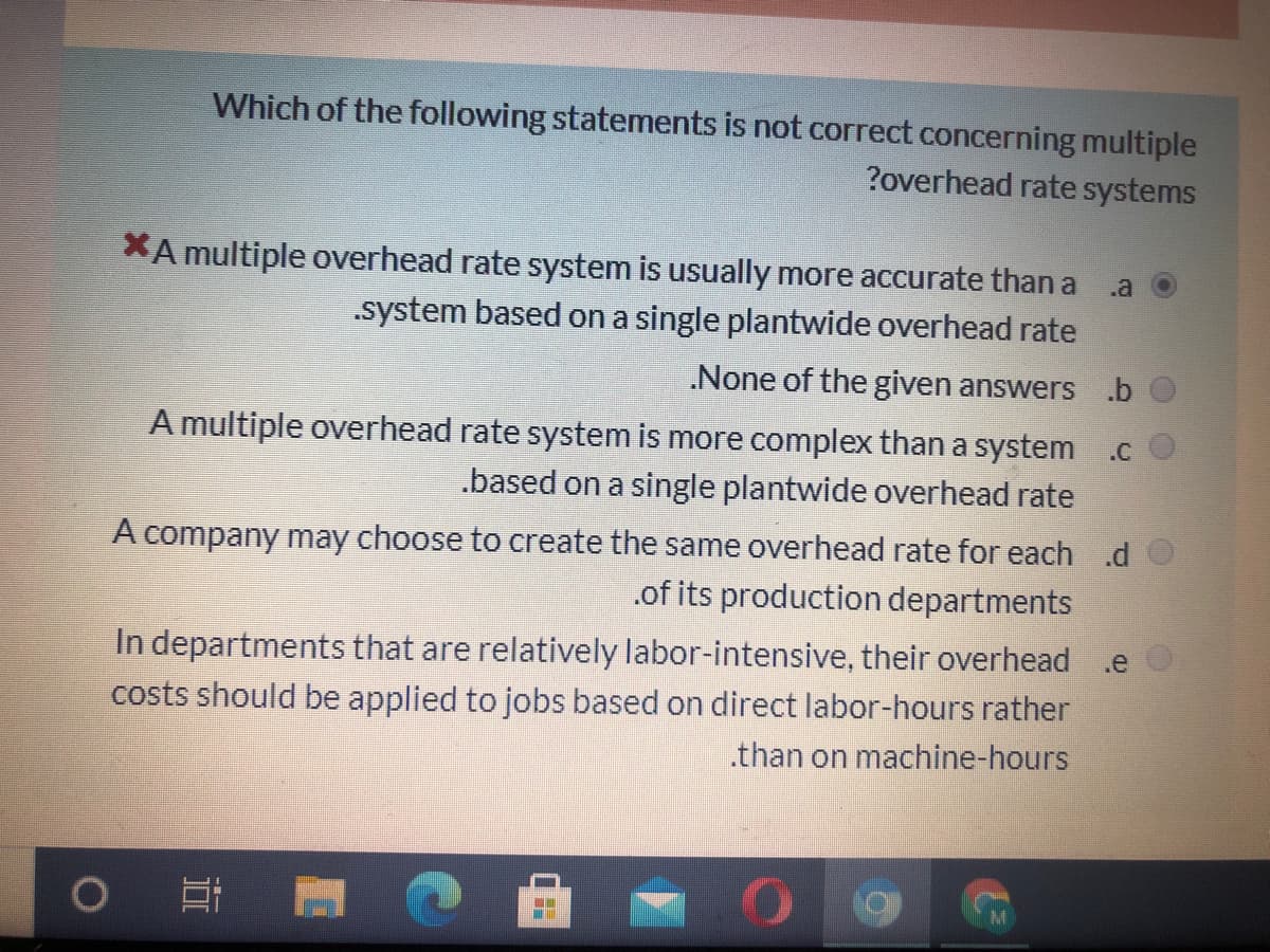 Which of the following statements is not correct concerning multiple
?overhead rate systems
XA multiple overhead rate system is usually more accurate than a a
.system based on a single plantwide overhead rate
.None of the given answers.b
A multiple overhead rate system is more complex than a system .c
.based on a single plantwide overhead rate
A company may choose to create the same overhead rate for each .d
.of its production departments
In departments that are relatively labor-intensive, their overhead
costs should be applied to jobs based on direct labor-hours rather
.than on machine-hours
.e

