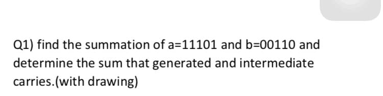 Q1) find the summation of a=11101 and b=00110 and
determine the sum that generated and intermediate
carries.(with drawing)
