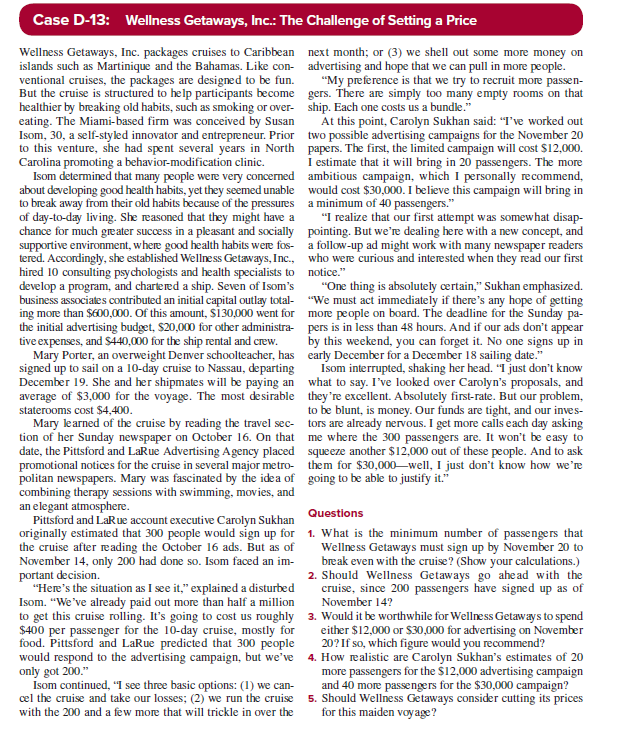 Case D-13: Wellness Getaways, Inc.: The Challenge of Setting a Price
Wellness Getaways, Inc. packages cruises to Caribbean
islands such as Martinique and the Bahamas. Like con-
ventional cruises, the packages are designed to be fun.
But the cruise is structured to help participants become
healthier by breaking old habits, such as smoking or over-
eating. The Miami-based firm was conceived by Susan
Isom, 30, a self-styled innovator and entrepreneur. Prior
to this venture, she had spent several years in North
Carolina promoting a behavior-modification clinic.
Isom determined that many people were very concerned
about developing good health habits, yet they seemed unable
to break away from their old habits because of the pressures
of day-to-day living. She reasoned that they might have a
chance for much greater success in a pleasant and socially
supportive environment, where good health habits were fos-
tered. Accordingly, she established Wellness Getaways, Inc.,
hired 10 consulting psychologists and health specialists to
develop a program, and chartered a ship. Seven of Isom's
business associates contributed an initial capital outlay total-
ing more than $600,000. Of this amount, $130,000 went for
the initial advertising budget, $20,000 for other administra-
tive expenses, and $440,000 for the ship rental and crew.
Mary Porter, an overweight Denver schoolteacher, has
signed up to sail on a 10-day cruise to Nassau, departing
December 19. She and her shipmates will be paying an
average of $3,000 for the voyage. The most desirable
staterooms cost $4,400.
Mary learned of the cruise by reading the travel sec-
tion of her Sunday newspaper on October 16. On that
date, the Pittsford and LaRue Advertising Agency placed
promotional notices for the cruise in several major metro-
politan newspapers. Mary was fascinated by the idea of
combining therapy sessions with swimming, movies, and
an elegant atmosphere.
Pittsford and LaRue account executive Carolyn Sukhan
originally estimated that 300 people would sign up for
the cruise after reading the October 16 ads. But as of
November 14, only 200 had done so. Isom faced an im-
portant decision.
"Here's the situation as I see it," explained a disturbed
Isom. "We've already paid out more than half a million
to get this cruise rolling. It's going to cost us roughly
$400 per passenger for the 10-day cruise, mostly for
food. Pittsford and LaRue predicted that 300 people
would respond to the advertising campaign, but we've
only got 200."
Isom continued, "I see three basic options: (1) we can-
cel the cruise and take our losses; (2) we run the cruise
with the 200 and a few more that will trickle in over the
next month; or (3) we shell out some more money on
advertising and hope that we can pull in more people.
"My preference is that we try to recruit more passen-
gers. There are simply too many empty rooms on that
ship. Each one costs us a bundle."
At this point, Carolyn Sukhan said: "I've worked out
two possible advertising campaigns for the November 20
papers. The first, the limited campaign will cost $12,000.
I estimate that it will bring in 20 passengers. The more
ambitious campaign, which I personally recommend,
would cost $30,000. I believe this campaign will bring in
a minimum of 40 passengers."
"I realize that our first attempt was somewhat disap-
pointing. But we're dealing here with a new concept, and
a follow-up ad might work with many newspaper readers
who were curious and interested when they read our first
notice."
"One thing is absolutely certain," Sukhan emphasized.
"We must act immediately if there's any hope of getting
more people on board. The deadline for the Sunday pa-
pers is in less than 48 hours. And if our ads don't appear
by this weekend, you can forget it. No one signs up in
early December for a December 18 sailing date."
Isom interrupted, shaking her head. "I just don't know
what to say. I've looked over Carolyn's proposals, and
they're excellent. Absolutely first-rate. But our problem,
to be blunt, is money. Our funds are tight, and our inves-
tors are already nervous. I get more calls each day asking
me where the 300 passengers are. It won't be easy to
squeeze another $12,000 out of these people. And to ask
them for $30,000 well, I just don't know how we're
going to be able to justify it."
Questions
1. What is the minimum number of passengers that
Wellness Getaways must sign up by November 20 to
break even with the cruise? (Show your calculations.)
2. Should Wellness Getaways go ahead with the
cruise, since 200 passengers have signed up as of
November 14?
3. Would it be worthwhile for Wellness Getaways to spend
either $12,000 or $30,000 for advertising on November
20? If so, which figure would you recommend?
4. How realistic are Carolyn Sukhan's estimates of 20
more passengers for the $12,000 advertising campaign
and 40 more passengers for the $30,000 campaign?
5. Should Wellness Getaways consider cutting its prices
for this maiden voyage?