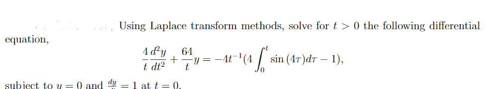 Using Laplace transform methods, solve for t > 0 the following differential
equation,
4 d²y
64
Y =
t
-4t-'(4
sin (4т)dт — 1),
t dt2
subject to y = 0 and dy = 1 at t = 0.

