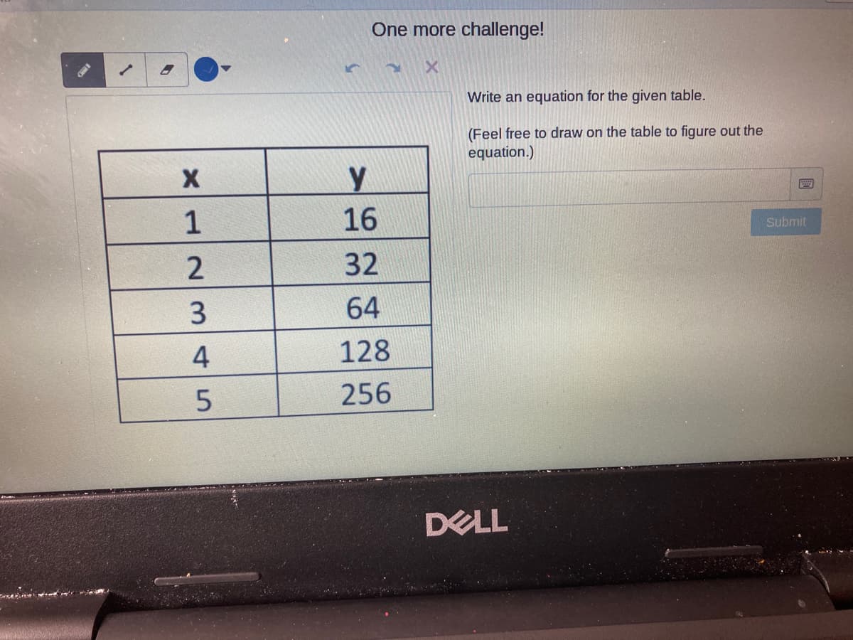 One more challenge!
Write an equation for the given table.
(Feel free to draw on the table to figure out the
equation.)
y
1
16
Submit
32
64
4
128
256
DELL
23A 5

